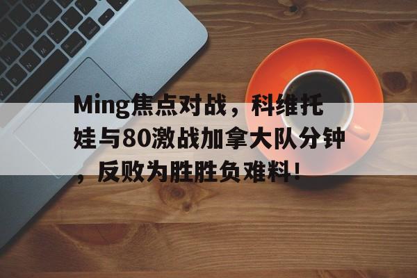 Ming焦点对战，科维托娃与80激战加拿大队分钟，反败为胜胜负难料！(ballkingsofpool)-九游官网直播赛事